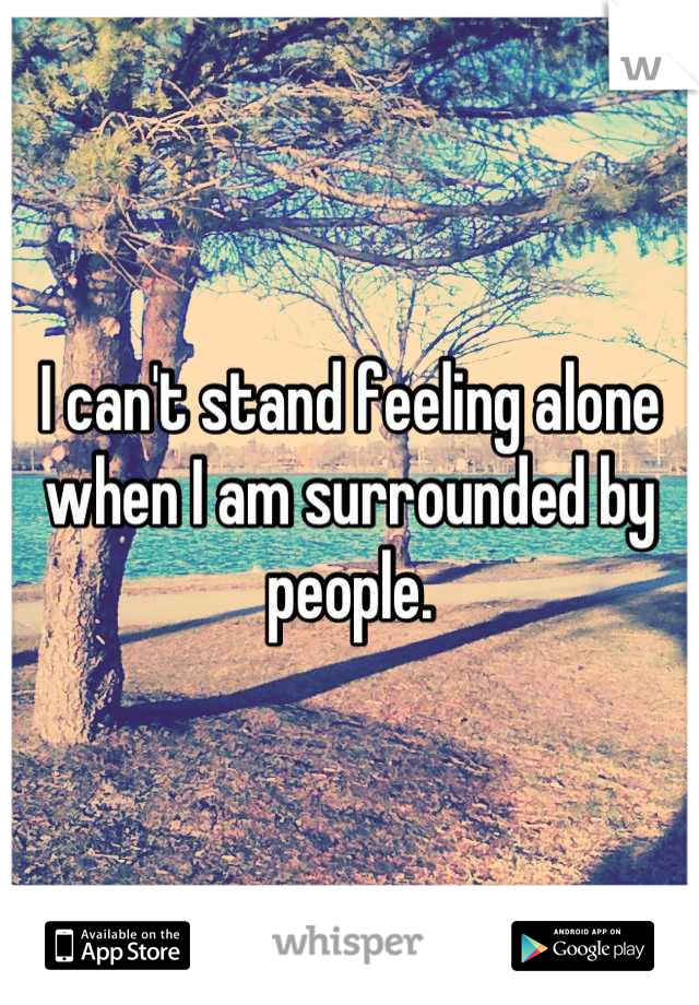 I can't stand feeling alone when I am surrounded by people.