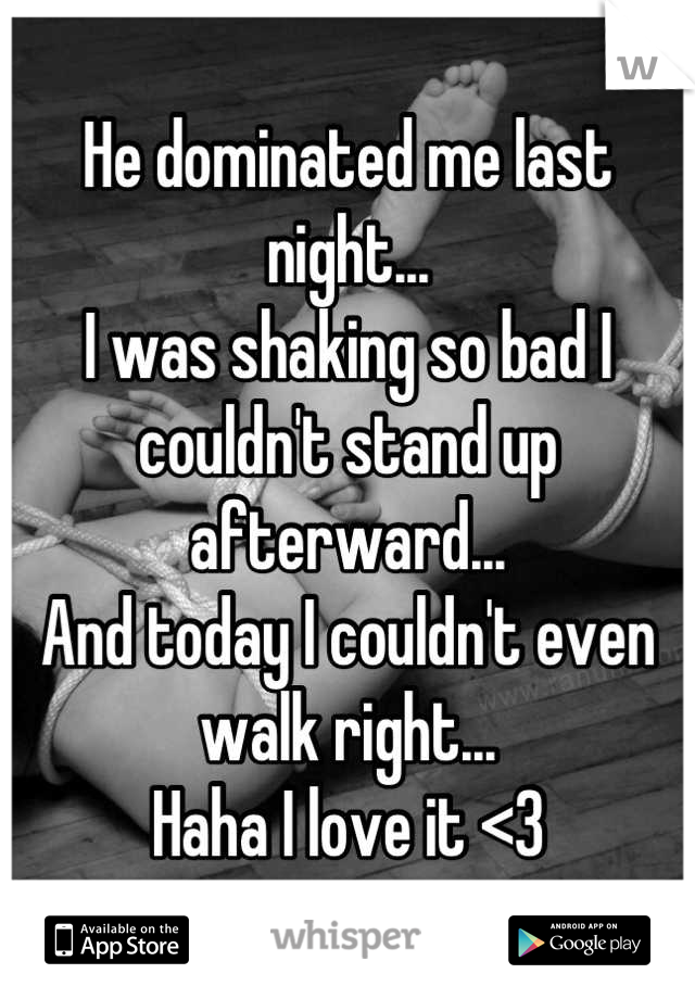 He dominated me last night...
I was shaking so bad I couldn't stand up afterward...
And today I couldn't even walk right...
Haha I love it <3