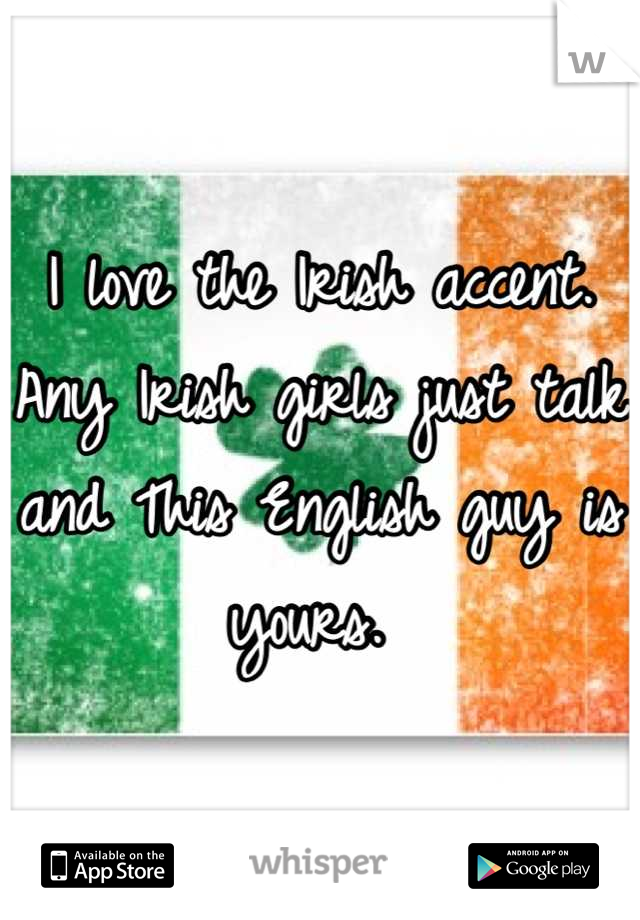 I love the Irish accent. Any Irish girls just talk and This English guy is yours. 