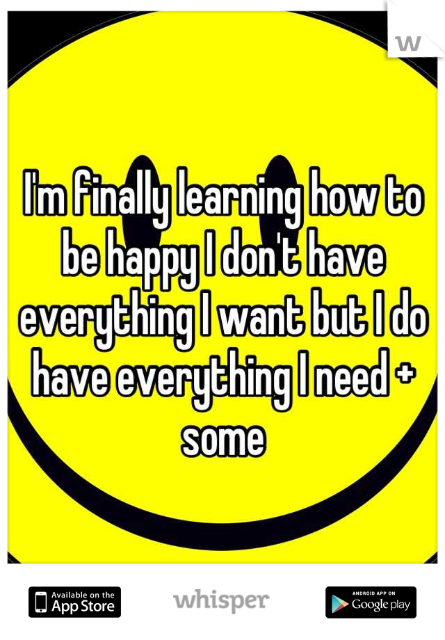 I'm finally learning how to be happy I don't have everything I want but I do have everything I need + some