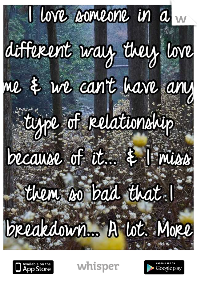 I love someone in a different way they love me & we can't have any type of relationship because of it... & I miss them so bad that I breakdown... A lot. More than anyone would think. & I can't tell anyone or say anything... So it makes everything worse!