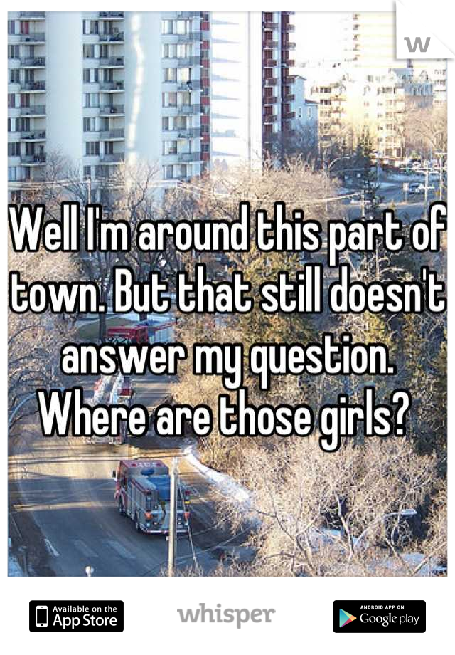 Well I'm around this part of town. But that still doesn't answer my question. Where are those girls? 