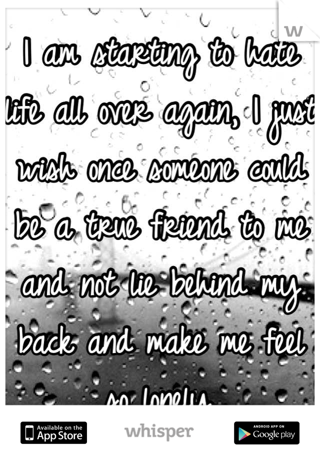 I am starting to hate life all over again, I just wish once someone could be a true friend to me and not lie behind my back and make me feel so lonely.