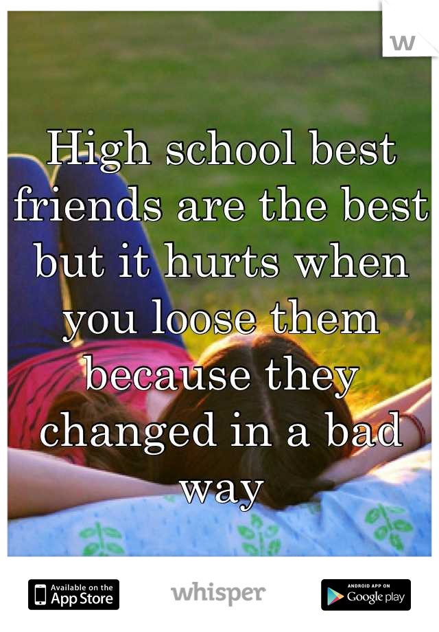 High school best friends are the best but it hurts when you loose them because they changed in a bad way