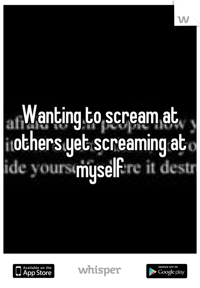 Wanting to scream at others yet screaming at myself