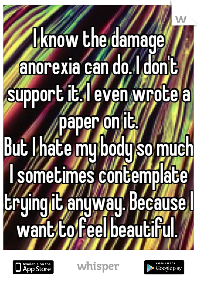 I know the damage anorexia can do. I don't support it. I even wrote a paper on it. 
But I hate my body so much I sometimes contemplate trying it anyway. Because I want to feel beautiful. 