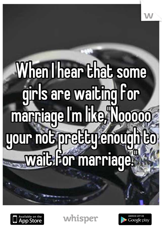 When I hear that some girls are waiting for marriage I'm like,"Nooooo your not pretty enough to wait for marriage."