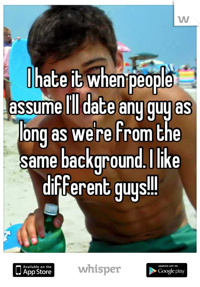 I hate it when people assume I'll date any guy as long as we're from the same background. I like different guys!!!