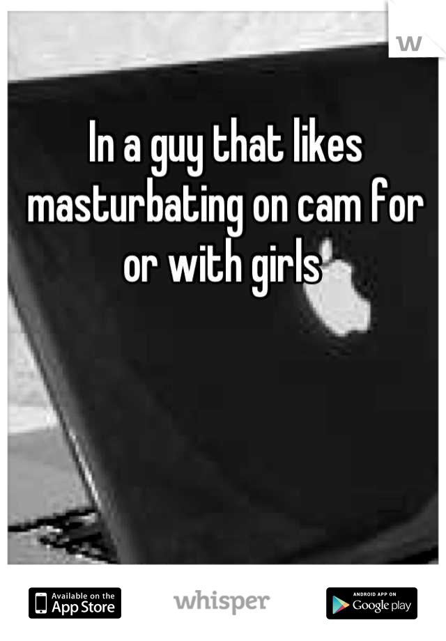 In a guy that likes masturbating on cam for or with girls 