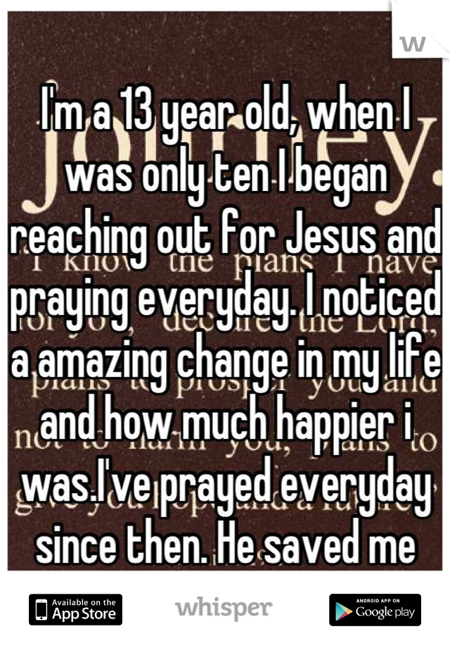 I'm a 13 year old, when I was only ten I began reaching out for Jesus and praying everyday. I noticed a amazing change in my life and how much happier i was.I've prayed everyday since then. He saved me