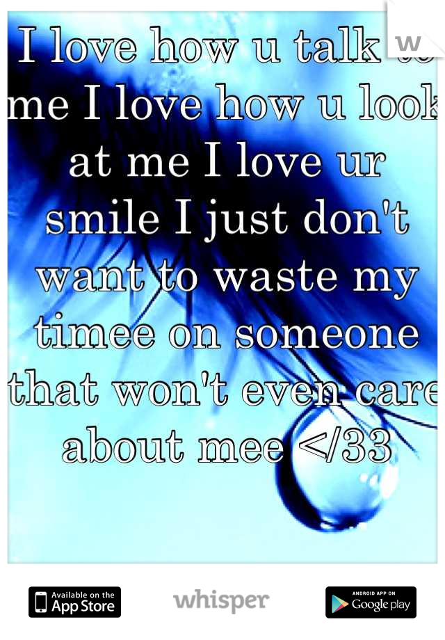 I love how u talk to me I love how u look at me I love ur smile I just don't want to waste my timee on someone that won't even care about mee </33