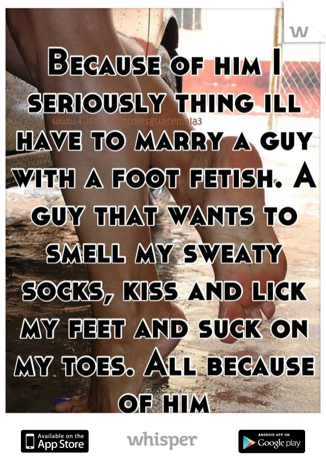 Because of him I seriously thing ill have to marry a guy with a foot fetish. A guy that wants to smell my sweaty socks, kiss and lick my feet and suck on my toes. All because of him