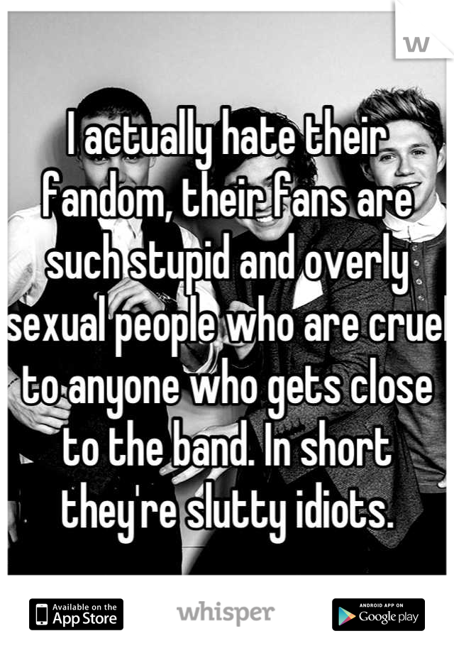 I actually hate their fandom, their fans are such stupid and overly sexual people who are cruel to anyone who gets close to the band. In short they're slutty idiots.