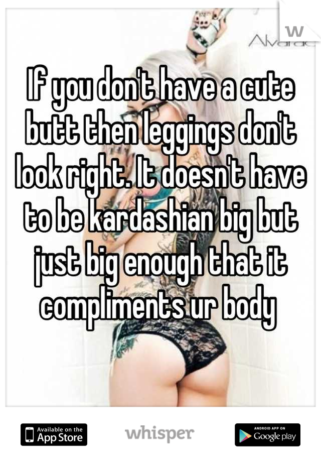 If you don't have a cute butt then leggings don't look right. It doesn't have to be kardashian big but just big enough that it compliments ur body 