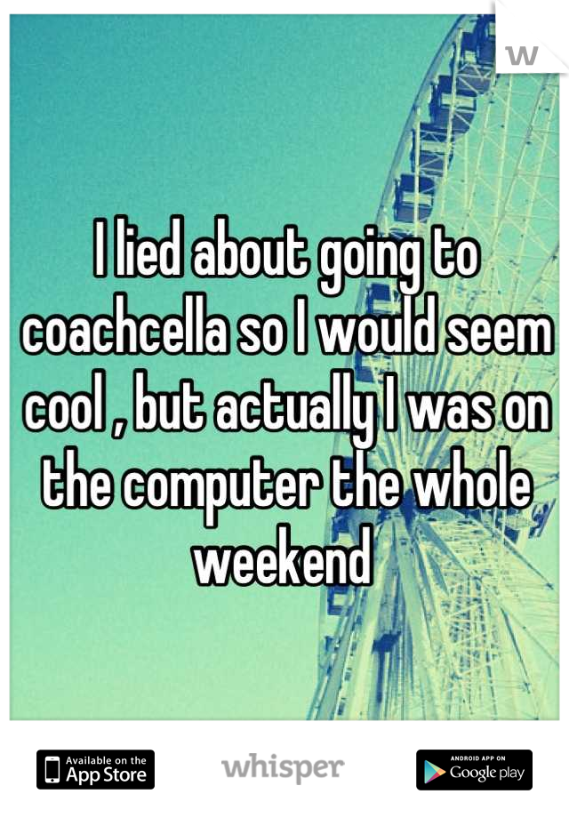 I lied about going to coachcella so I would seem cool , but actually I was on the computer the whole weekend 