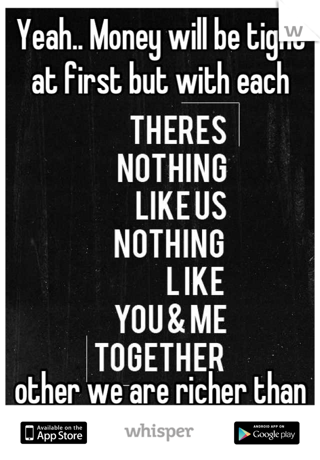 Yeah.. Money will be tight at first but with each 






other we are richer than any millionaire. 