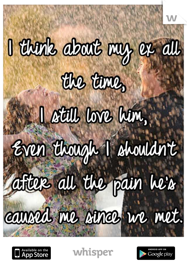 I think about my ex all the time,
I still love him, 
Even though I shouldn't after all the pain he's caused me since we met.