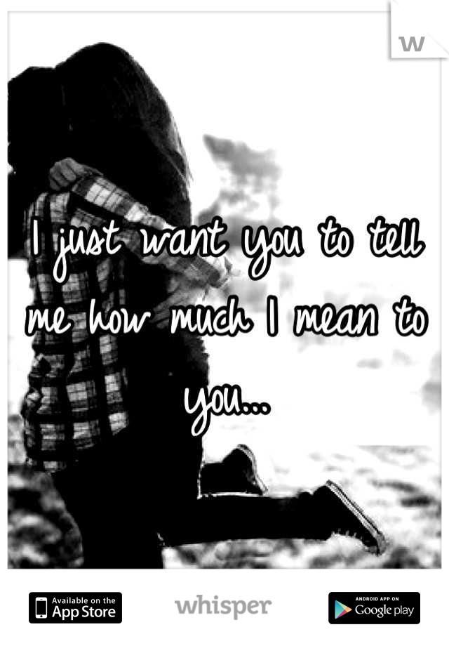 I just want you to tell me how much I mean to you...