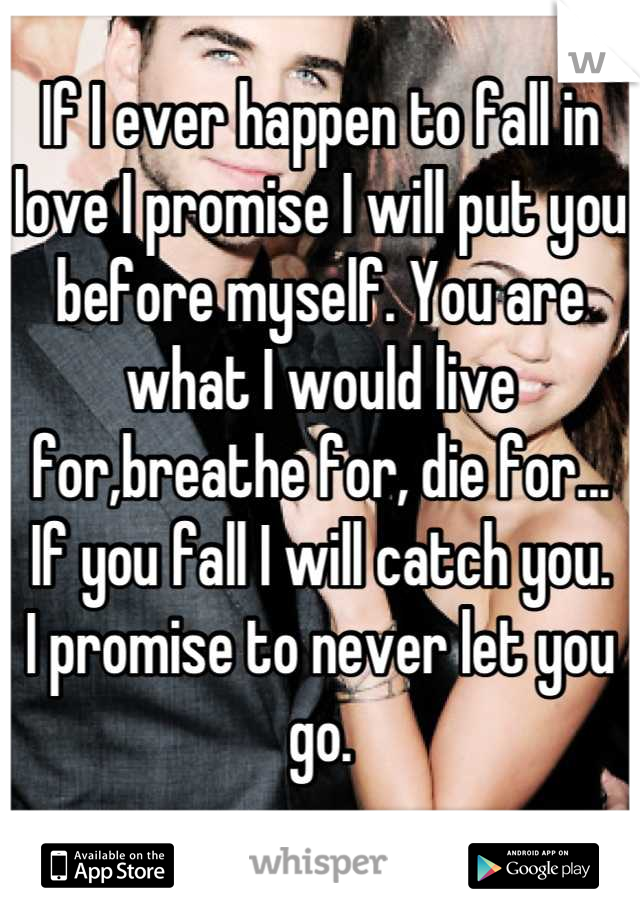 If I ever happen to fall in love I promise I will put you before myself. You are what I would live for,breathe for, die for...
If you fall I will catch you.
I promise to never let you go.