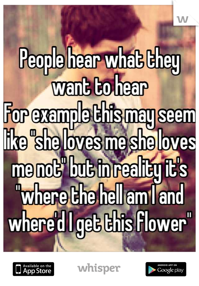 People hear what they want to hear
For example this may seem like "she loves me she loves me not" but in reality it's "where the hell am I and where'd I get this flower"