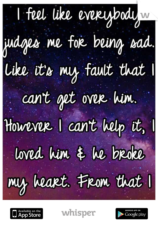 I feel like everybody judges me for being sad. Like it's my fault that I can't get over him.  However I can't help it, I loved him & he broke my heart. From that I may never recover. 