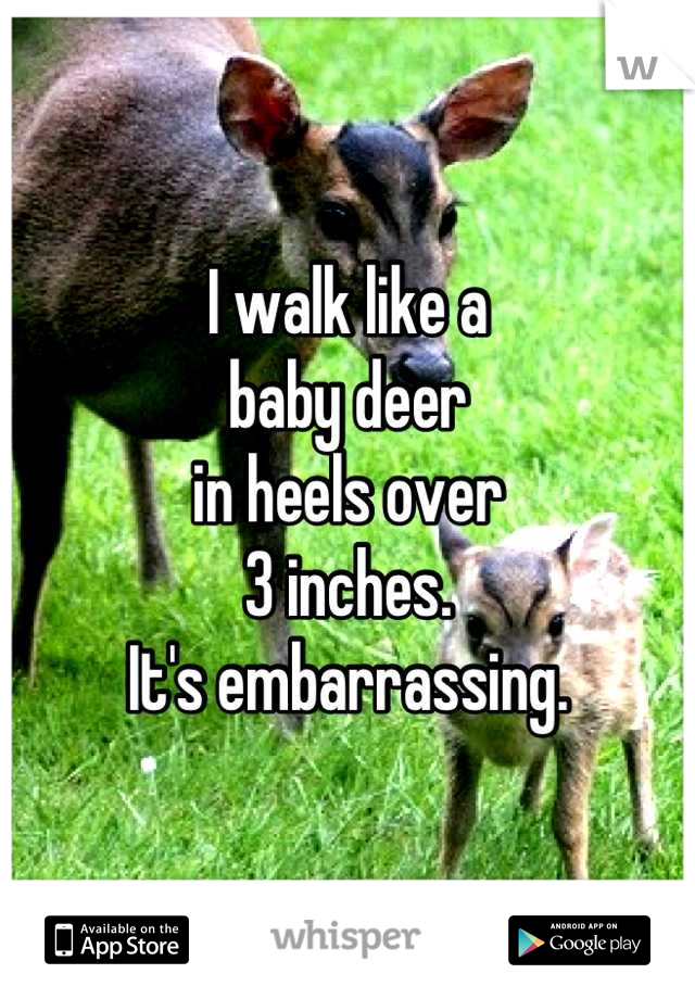 I walk like a 
baby deer
in heels over 
3 inches.
It's embarrassing.