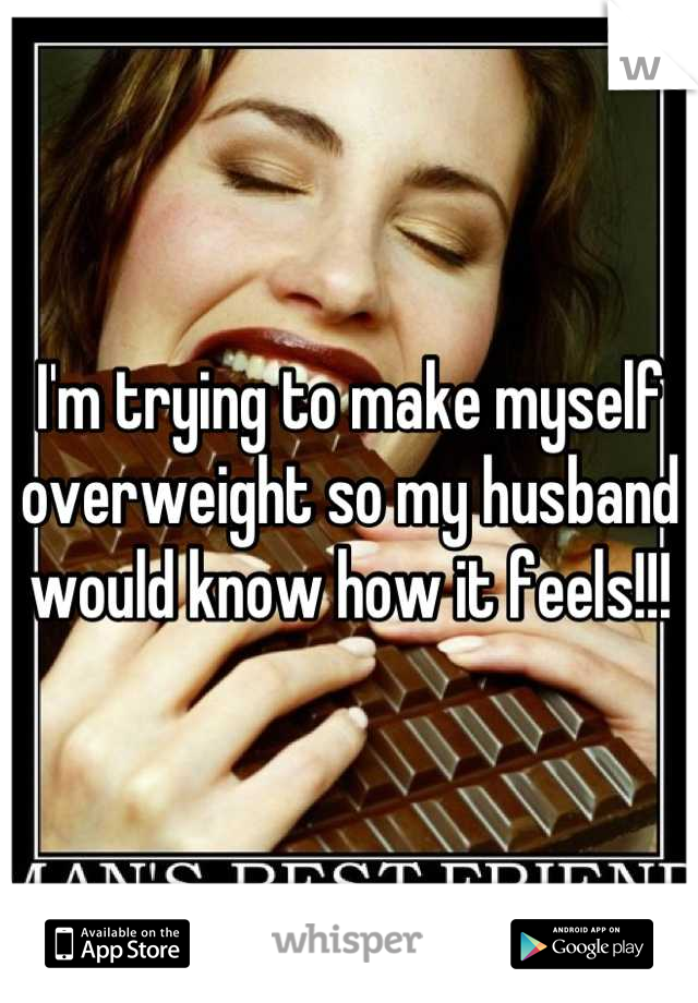 I'm trying to make myself 
overweight so my husband
 would know how it feels!!! 