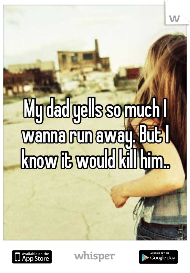 My dad yells so much I wanna run away. But I know it would kill him..