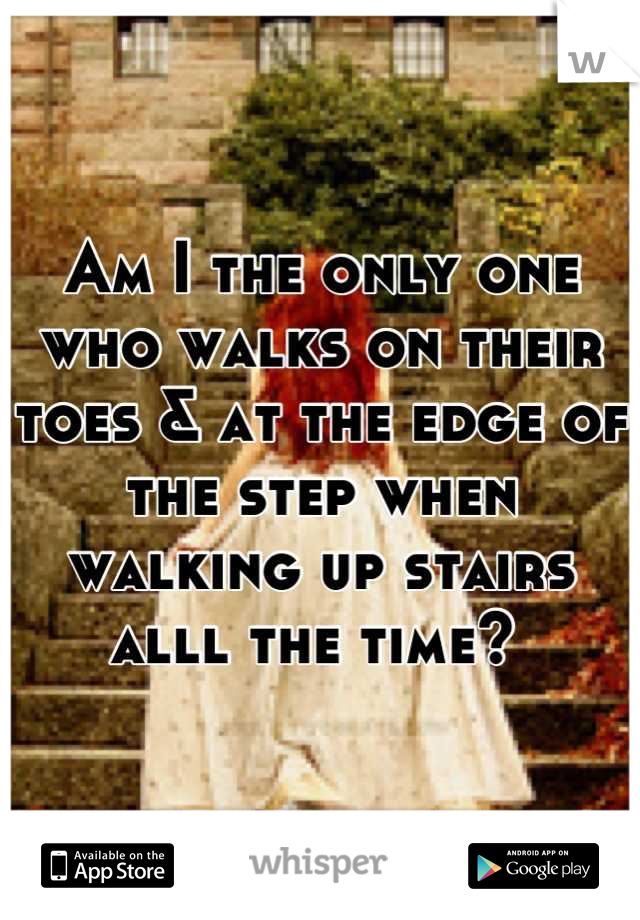 Am I the only one who walks on their toes & at the edge of the step when walking up stairs alll the time? 