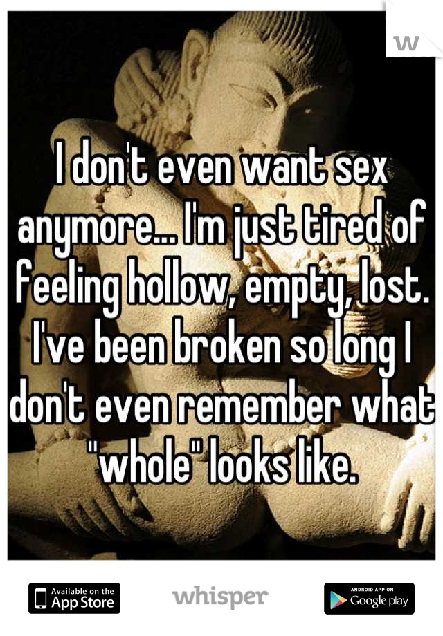 I don't even want sex anymore... I'm just tired of feeling hollow, empty, lost. I've been broken so long I don't even remember what "whole" looks like.