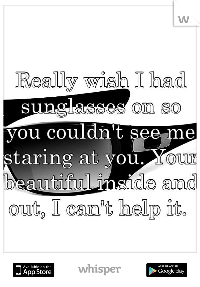 Really wish I had sunglasses on so you couldn't see me staring at you. Your beautiful inside and out, I can't help it. 