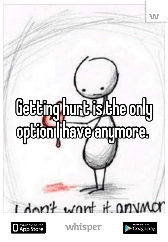 Getting hurt is the only option I have anymore. 