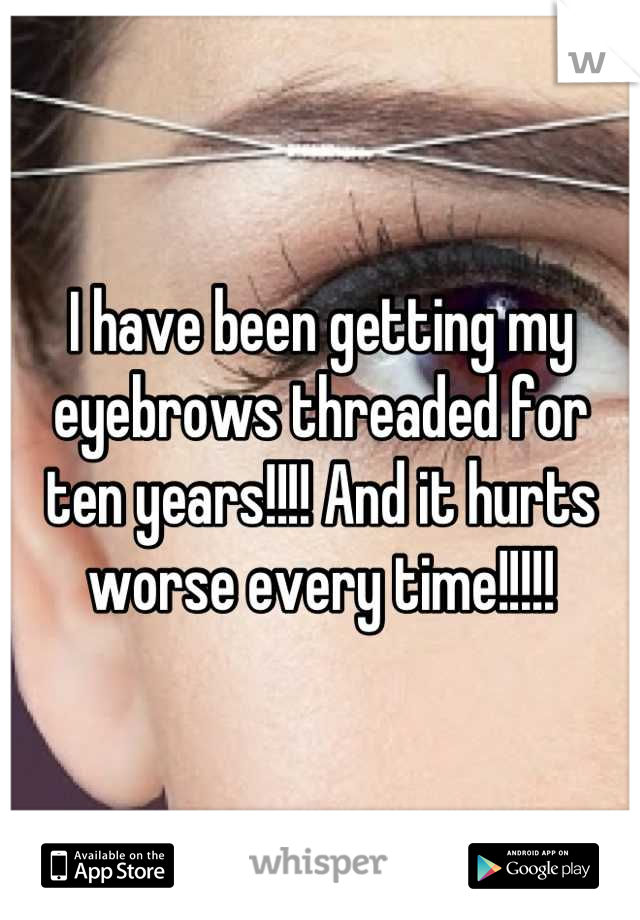 I have been getting my eyebrows threaded for ten years!!!! And it hurts worse every time!!!!!