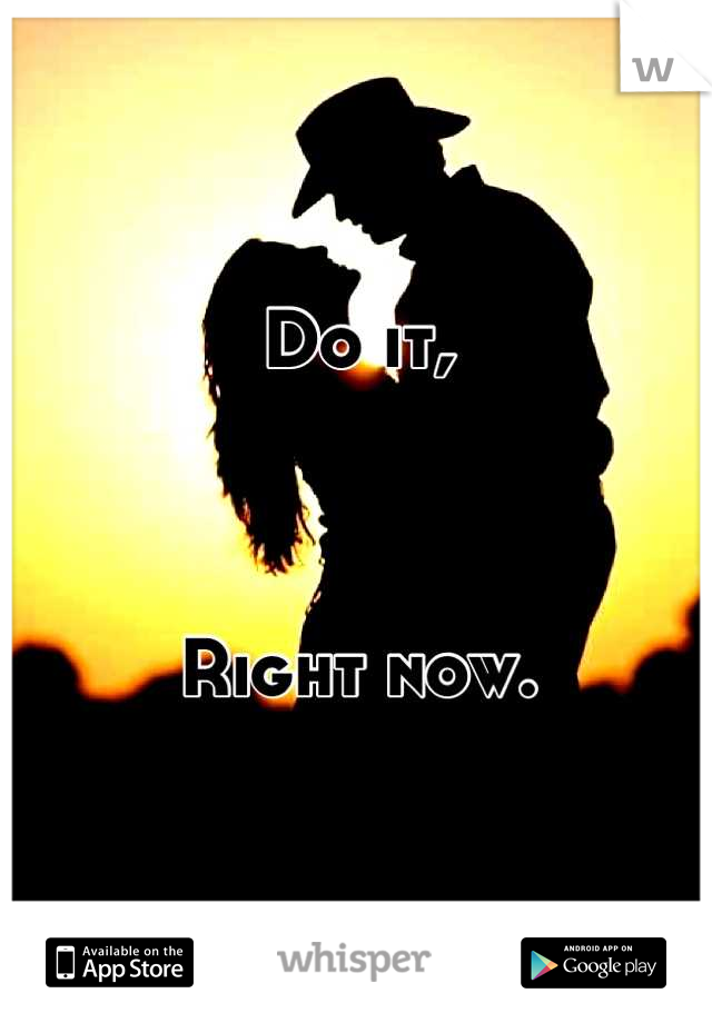 Do it,



Right now.