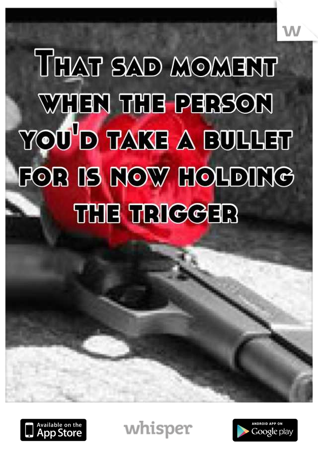 That sad moment when the person you'd take a bullet for is now holding the trigger