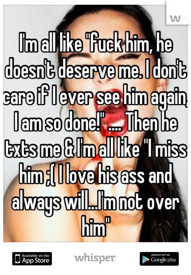 I'm all like "fuck him, he doesn't deserve me. I don't care if I ever see him again, I am so done!" .... Then he txts me & I'm all like "I miss him ;( I love his ass and always will...I'm not over him"