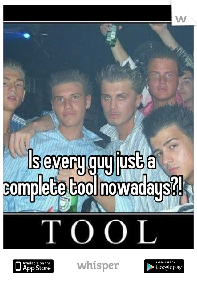 Is every guy just a complete tool nowadays?!