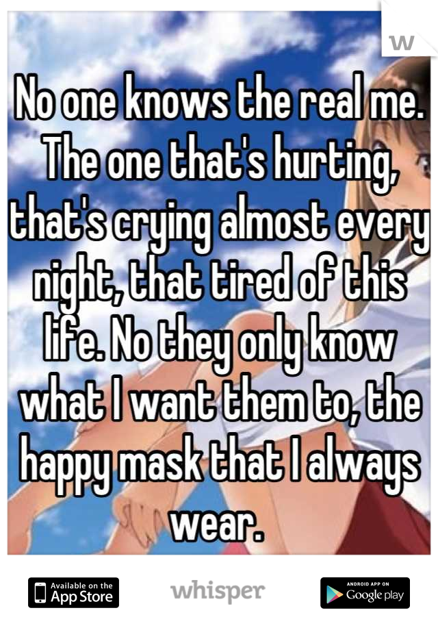 No one knows the real me. The one that's hurting, that's crying almost every night, that tired of this life. No they only know what I want them to, the happy mask that I always wear. 