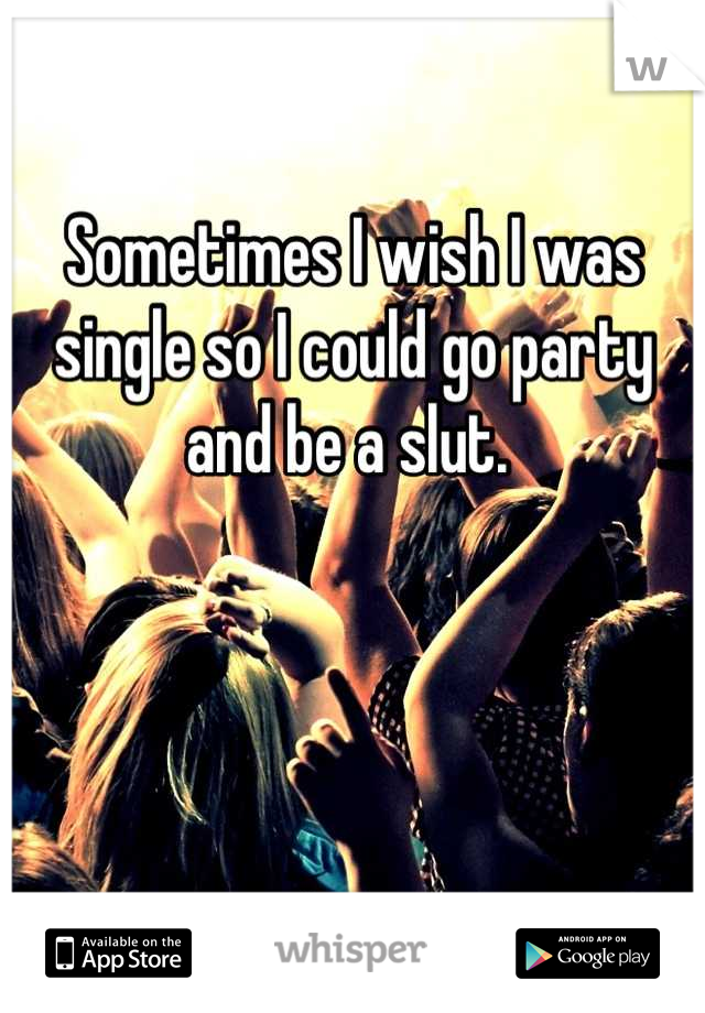 Sometimes I wish I was single so I could go party and be a slut. 