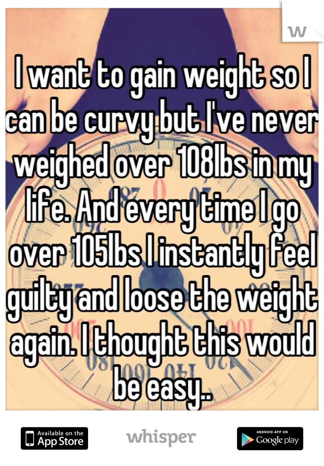 I want to gain weight so I can be curvy but I've never weighed over 108lbs in my life. And every time I go over 105lbs I instantly feel guilty and loose the weight again. I thought this would be easy..