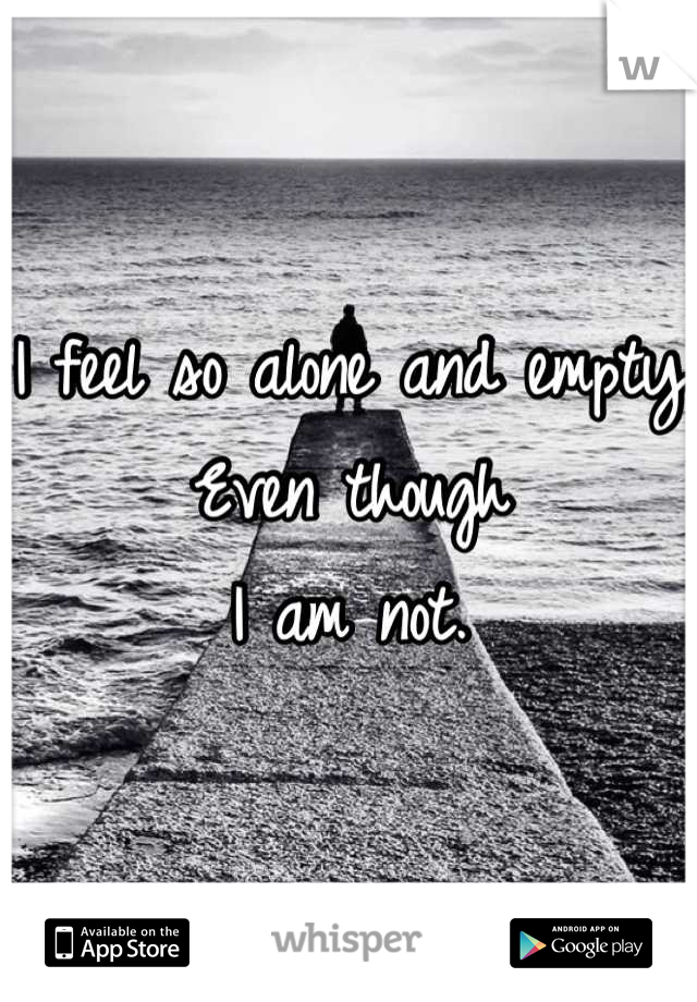 I feel so alone and empty
Even though 
I am not.