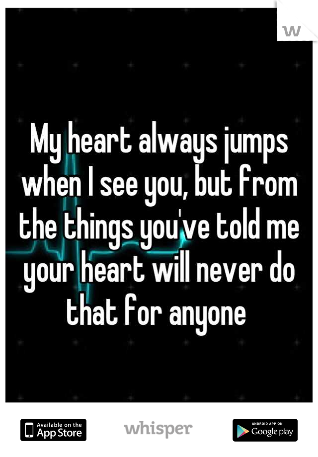 My heart always jumps when I see you, but from the things you've told me your heart will never do that for anyone 