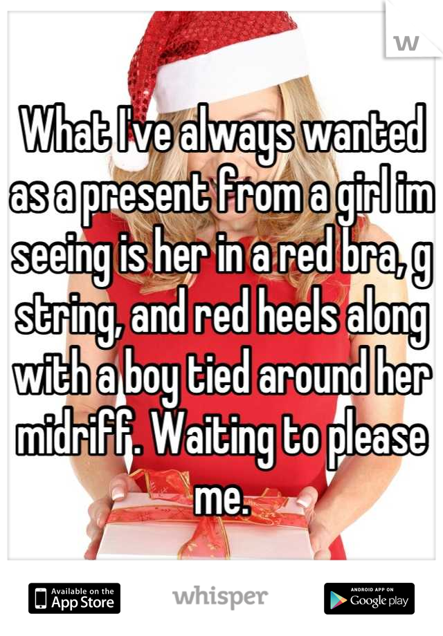 What I've always wanted as a present from a girl im seeing is her in a red bra, g string, and red heels along with a boy tied around her midriff. Waiting to please me.