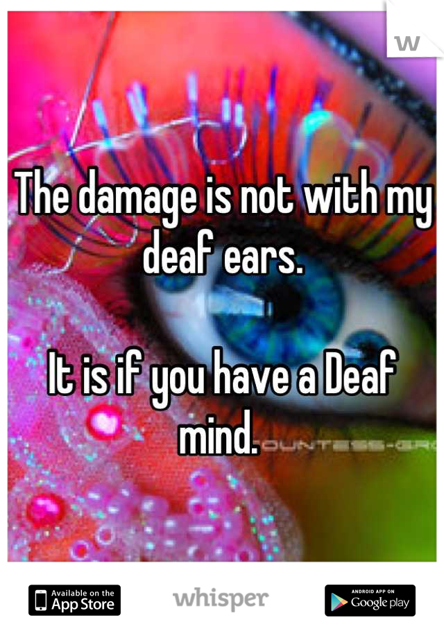 The damage is not with my deaf ears.

It is if you have a Deaf mind. 