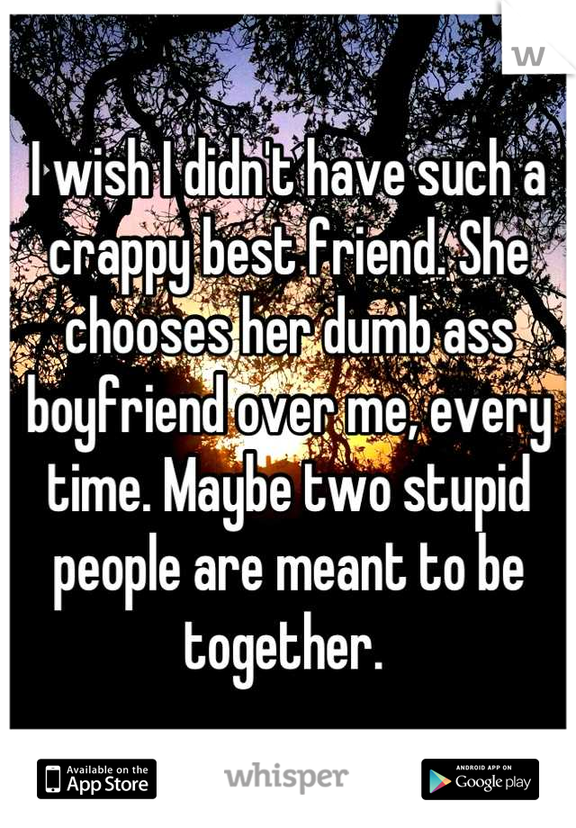 I wish I didn't have such a crappy best friend. She chooses her dumb ass boyfriend over me, every time. Maybe two stupid people are meant to be together. 