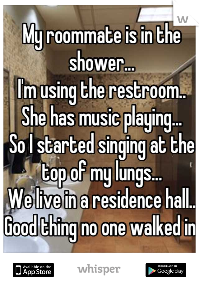 My roommate is in the shower...
I'm using the restroom..
She has music playing...
So I started singing at the top of my lungs...
We live in a residence hall..
Good thing no one walked in.