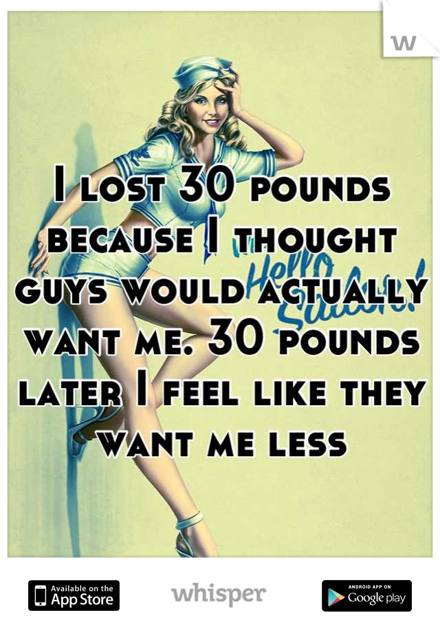 I lost 30 pounds because I thought guys would actually want me. 30 pounds later I feel like they want me less