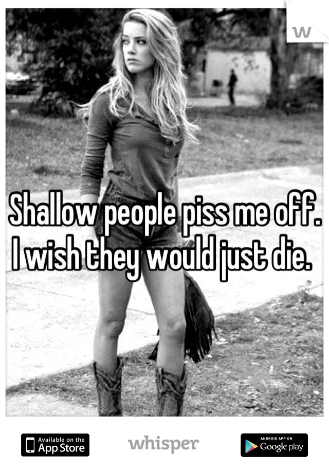 Shallow people piss me off. I wish they would just die. 