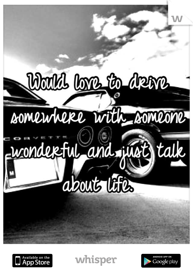 Would love to drive somewhere with someone wonderful and just talk about life.