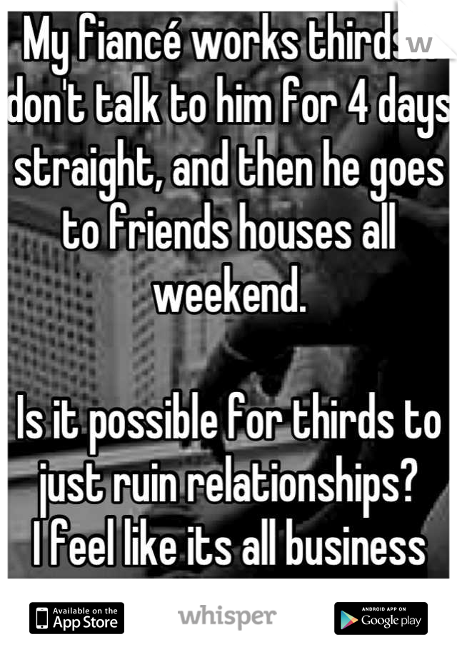 My fiancé works thirds. I don't talk to him for 4 days straight, and then he goes to friends houses all weekend. 

Is it possible for thirds to just ruin relationships?
I feel like its all business now